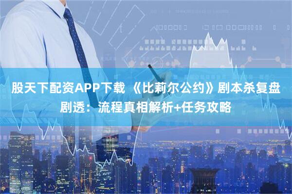 股天下配资APP下载 《比莉尔公约》剧本杀复盘剧透：流程真相解析+任务攻略