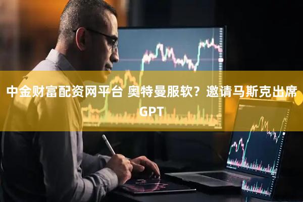 中金财富配资网平台 奥特曼服软？邀请马斯克出席GPT