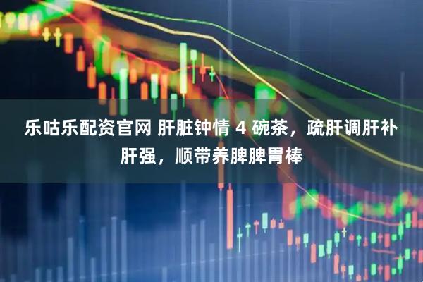 乐咕乐配资官网 肝脏钟情 4 碗茶，疏肝调肝补肝强，顺带养脾脾胃棒
