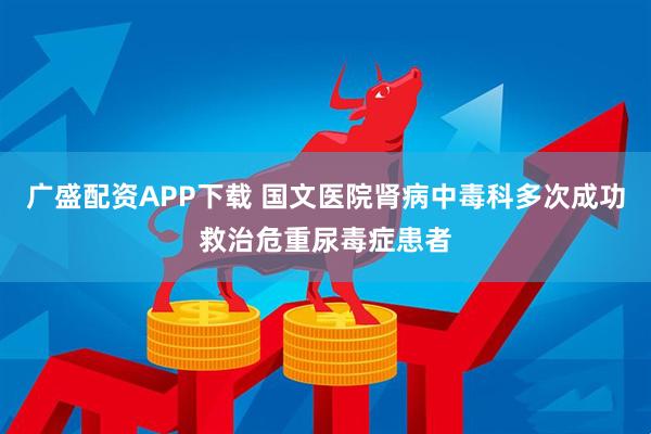广盛配资APP下载 国文医院肾病中毒科多次成功救治危重尿毒症患者