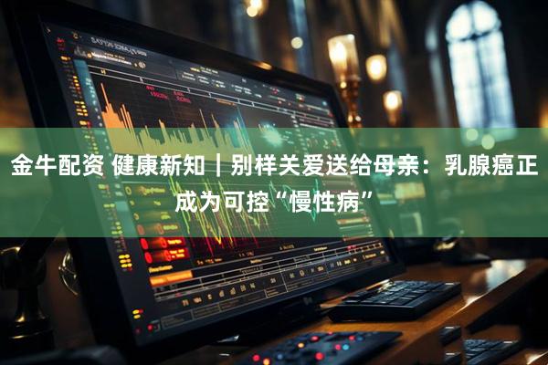 金牛配资 健康新知｜别样关爱送给母亲：乳腺癌正成为可控“慢性病”