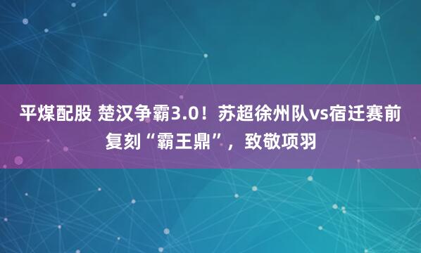 平煤配股 楚汉争霸3.0！苏超徐州队vs宿迁赛前复刻“霸王鼎”，致敬项羽