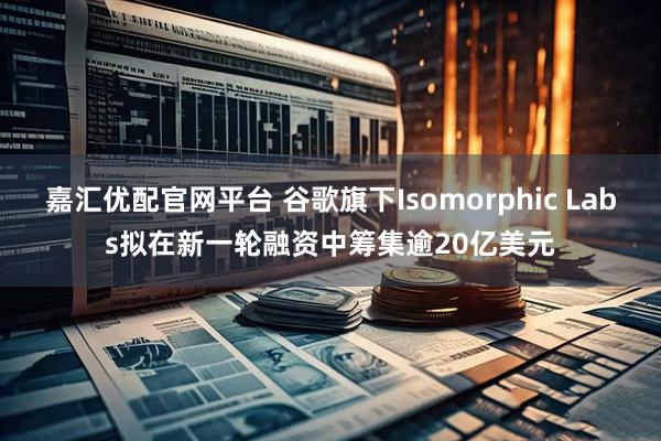 嘉汇优配官网平台 谷歌旗下Isomorphic Labs拟在新一轮融资中筹集逾20亿美元