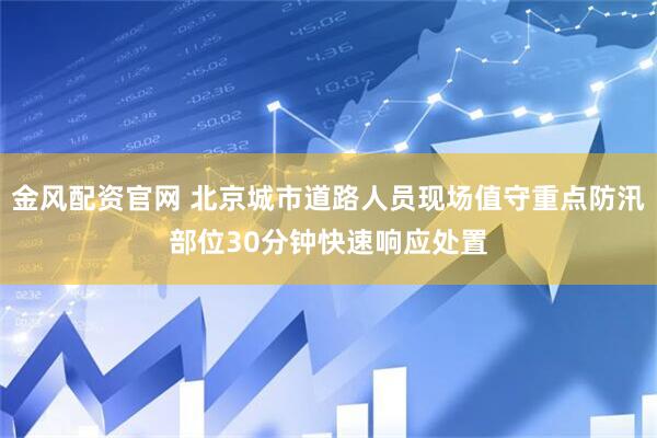 金风配资官网 北京城市道路人员现场值守重点防汛部位30分钟快速响应处置