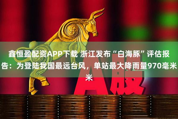 鑫恒盈配资APP下载 浙江发布“白海豚”评估报告：为登陆我国最远台风，单站最大降雨量970毫米