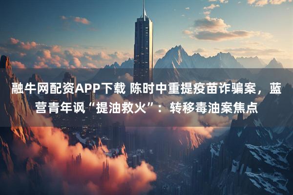 融牛网配资APP下载 陈时中重提疫苗诈骗案，蓝营青年讽“提油救火”：转移毒油案焦点