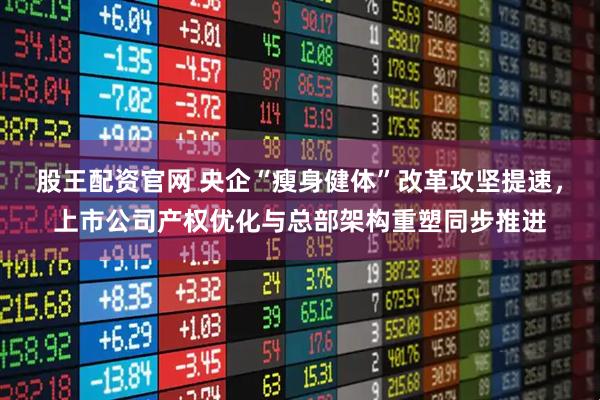 股王配资官网 央企“瘦身健体”改革攻坚提速，上市公司产权优化与总部架构重塑同步推进