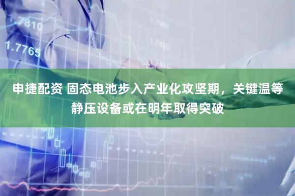 申捷配资 固态电池步入产业化攻坚期，关键温等静压设备或在明年取得突破
