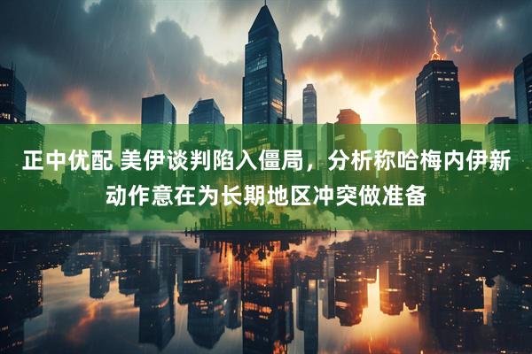 正中优配 美伊谈判陷入僵局，分析称哈梅内伊新动作意在为长期地区冲突做准备