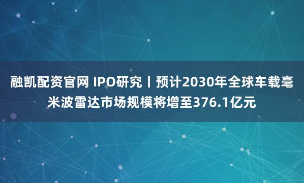 融凯配资官网 IPO研究丨预计2030年全球车载毫米波雷达市场规模将增至376.1亿元