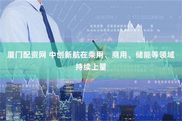 厦门配资网 中创新航在乘用、商用、储能等领域持续上量
