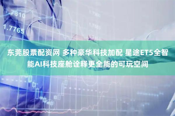 东莞股票配资网 多种豪华科技加配 星途ET5全智能AI科技座舱诠释更全能的可玩空间
