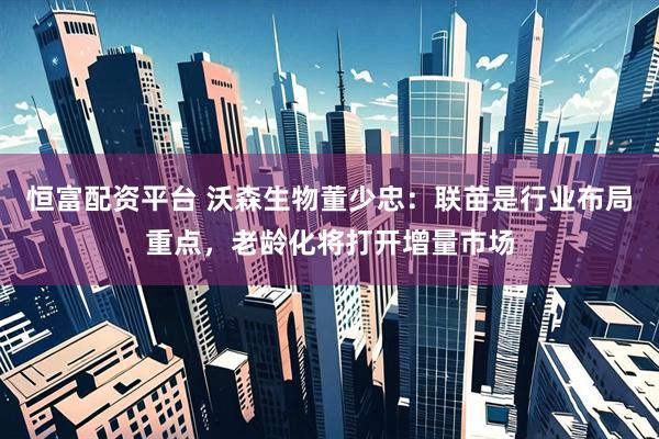 恒富配资平台 沃森生物董少忠：联苗是行业布局重点，老龄化将打开增量市场