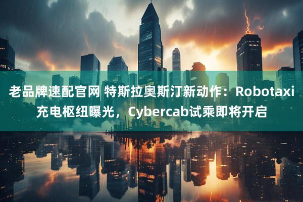 老品牌速配官网 特斯拉奥斯汀新动作：Robotaxi充电枢纽曝光，Cybercab试乘即将开启