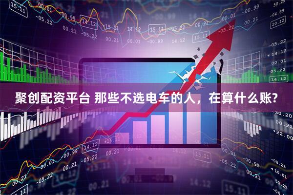 聚创配资平台 那些不选电车的人，在算什么账?
